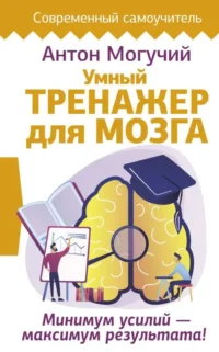 Умный тренажер для мозга. Минимум усилий – максимум результата!. МОГУЧИЙ АНТОН