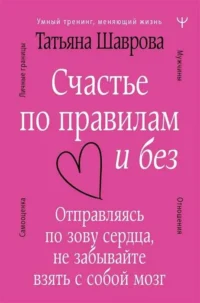 Счастье по правилам и без. Отправляясь по зову сердца, не забывайте взять с собой мозг. ШАВРОВА Т.