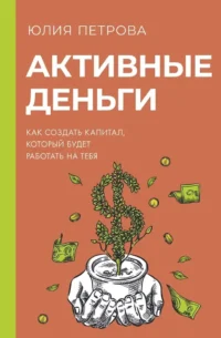 Активные деньги. Как создать капитал, который будет работать на тебя. Юлия Петрова