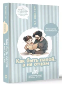 Как быть папой, а не отцом. Искусство воспитания — Детская и подростковая психология