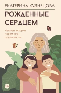 Рожденные сердцем. Честная история приемного родительства. КУЗНЕЦОВА Е.А.