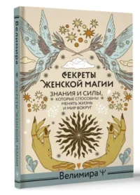 Секреты женской магии. Знания и силы, которые способны менять жизнь и мир вокруг. Велимира