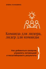 Команда для лидера, лидер для команды. Как добиваться синергии, управлять мотивацией и масштабировать результаты. Елена Канавина