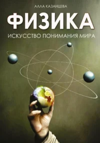 Физика. Искусство понимания мира. Алла Казанцева