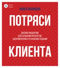 Потряси клиента: дизайн-мышление для создания продуктов, вдохновленных реальными людьми. Павел Волощук