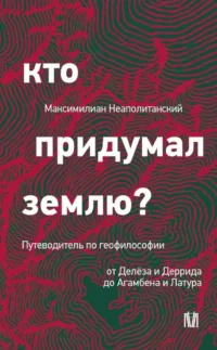 Кто придумал землю? Путеводитель по геофилософии от Делёза и Деррида до Агамбена и Латура. Максимилиан Неаполитанский