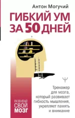 Гибкий ум за 50 дней. Тренажер для мозга, который развивает гибкость мышления, укрепляет память и внимание. Антон Могучий