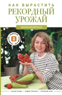 Как вырастить рекордный урожай. Анализ почвы, подбор питания, сезонный уход. Мария Визирская