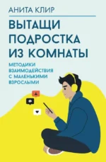 Вытащи подростка из комнаты. Методики взаимодействия с маленькими взрослыми. Анита Клир
