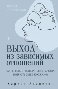 Выход из зависимых отношений. Как перестать растворяться в партнере и вернуть себе свою жизнь. Теория и практика. Каринэ Аванесян