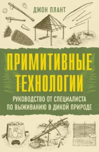 Примитивные технологии. Руководство от специалиста по выживанию в дикой природе. Джон Плант