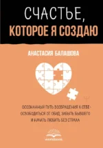 Счастье, которое я создаю. Осознанный путь возвращения к себе: освободиться от обид, забыть бывшего и начать любить без страха. Анастасия Балашова