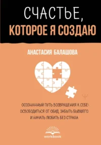 Счастье, которое я создаю. Осознанный путь возвращения к себе: освободиться от обид, забыть бывшего и начать любить без страха. Анастасия Балашова