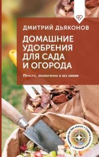 Домашние удобрения для сада и огорода. Просто, экологично и без химии. Дмитрий Дьяконов