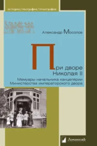 При дворе Николая II. Мемуары начальника канцелярии Министерства императорского двора. Александр Мосолов